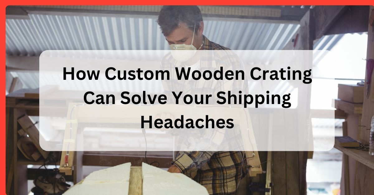 How Custom Wooden Crating Can Solve Your Shipping Headaches